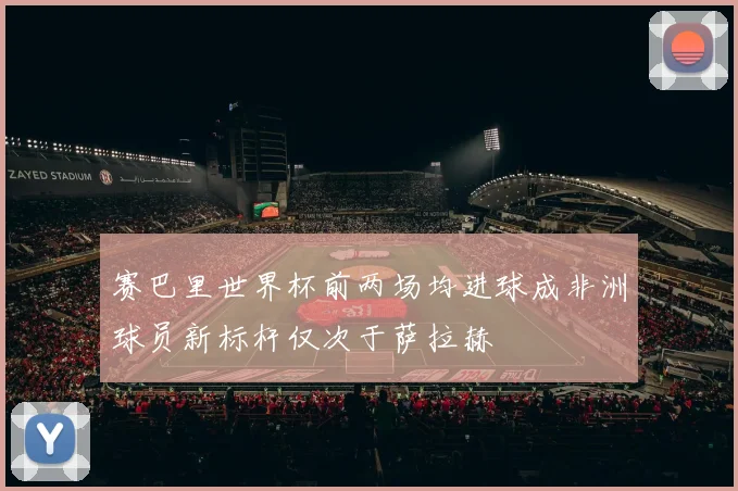 赛巴里世界杯前两场均进球成非洲球员新标杆仅次于萨拉赫