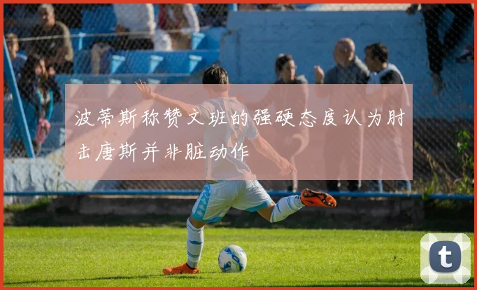 波蒂斯称赞文班的强硬态度认为肘击唐斯并非脏动作