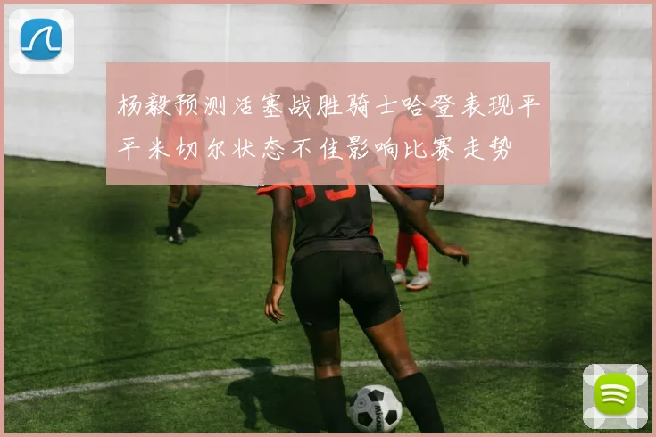 杨毅预测活塞战胜骑士哈登表现平平米切尔状态不佳影响比赛走势