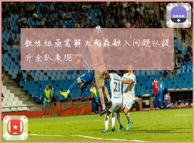 教练组亟需解决瀚森融入问题以提升全队表现