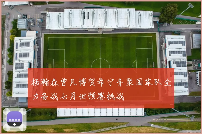 杨瀚森曾凡博贺希宁齐聚国家队全力备战七月世预赛挑战