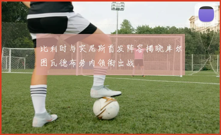 比利时与突尼斯首发阵容揭晓库尔图瓦德布劳内领衔出战