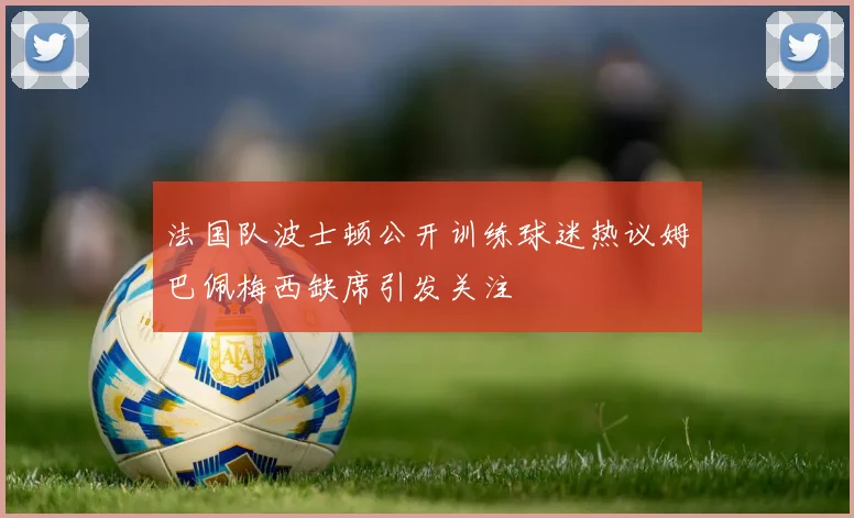 法国队波士顿公开训练球迷热议姆巴佩梅西缺席引发关注