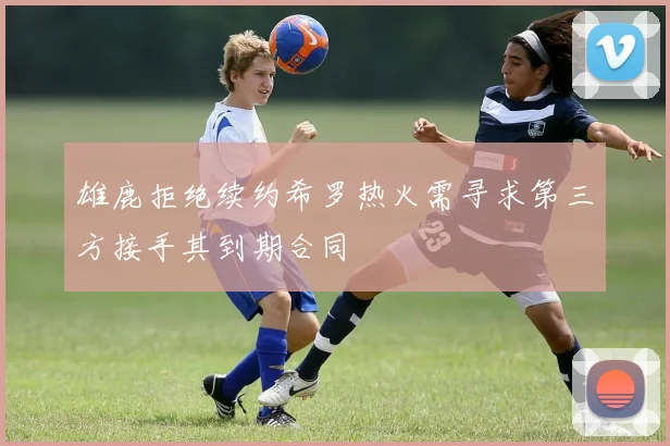雄鹿拒绝续约希罗热火需寻求第三方接手其到期合同