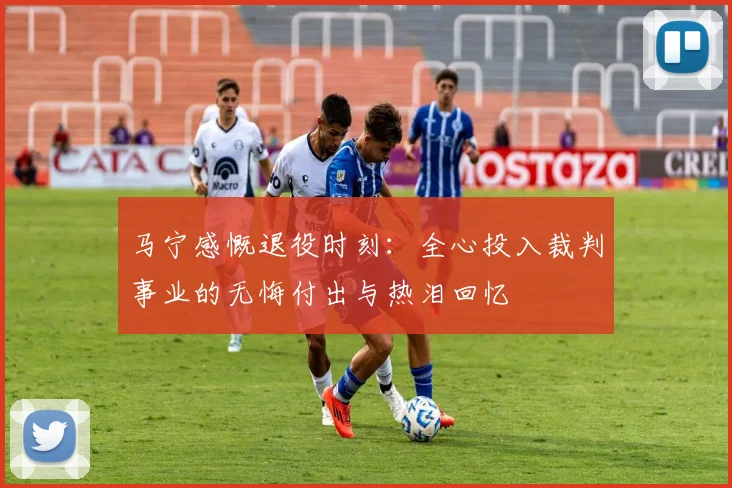 马宁感慨退役时刻：全心投入裁判事业的无悔付出与热泪回忆