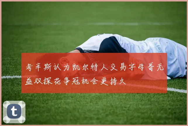 考辛斯认为凯尔特人交易字母哥无益双探花争冠机会更持久
