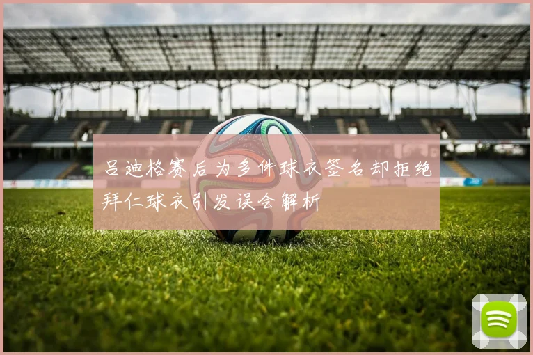 吕迪格赛后为多件球衣签名却拒绝拜仁球衣引发误会解析