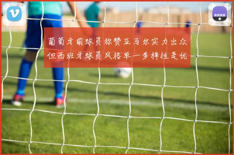 葡萄牙前球员称赞亚马尔实力出众但西班牙球员风格单一多样性是优势