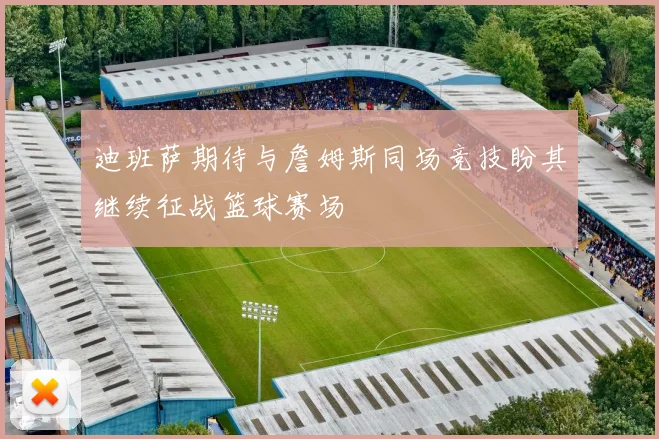 迪班萨期待与詹姆斯同场竞技盼其继续征战篮球赛场
