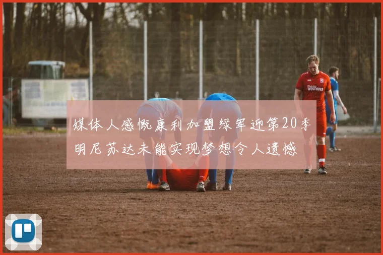 媒体人感慨康利加盟绿军迎第20季明尼苏达未能实现梦想令人遗憾