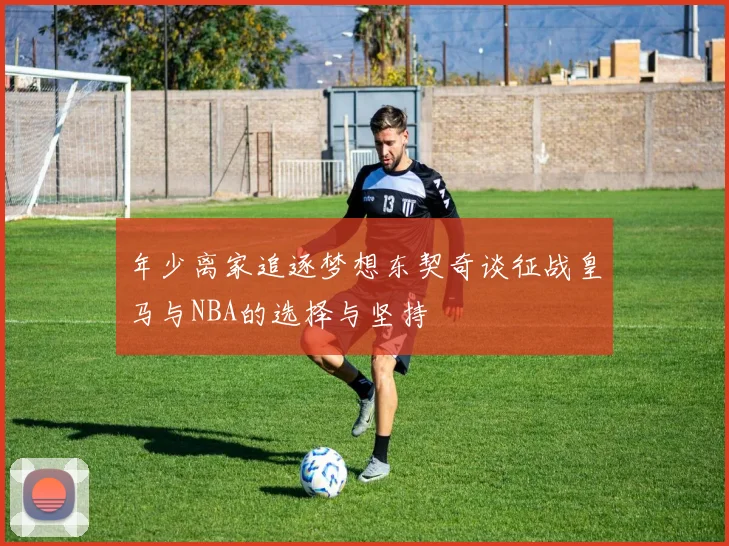 年少离家追逐梦想东契奇谈征战皇马与NBA的选择与坚持