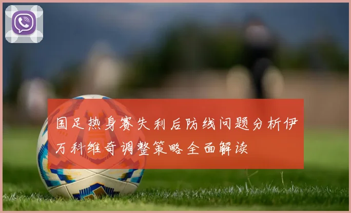 国足热身赛失利后防线问题分析伊万科维奇调整策略全面解读