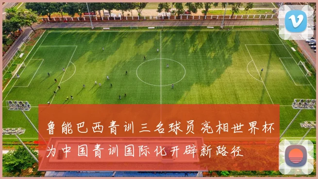 鲁能巴西青训三名球员亮相世界杯为中国青训国际化开辟新路径