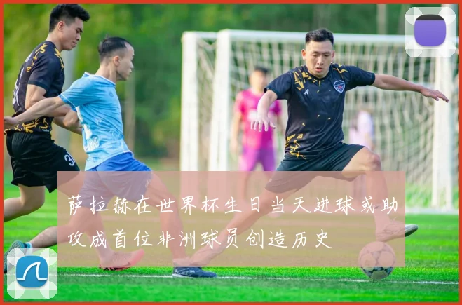 萨拉赫在世界杯生日当天进球或助攻成首位非洲球员创造历史
