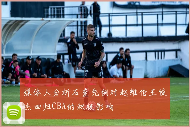 媒体人分析石奎先例对赵维伦王俊杰回归CBA的积极影响