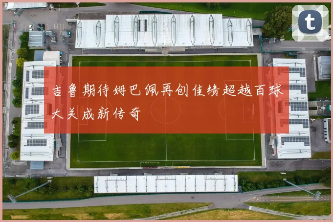 吉鲁期待姆巴佩再创佳绩超越百球大关成新传奇